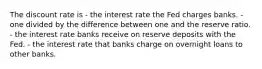 The discount rate is - the interest rate the Fed charges banks. - one divided by the difference between one and the reserve ratio. - the interest rate banks receive on reserve deposits with the Fed. - the interest rate that banks charge on overnight loans to other banks.