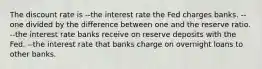 The discount rate is --the interest rate the Fed charges banks. --one divided by the difference between one and the reserve ratio. --the interest rate banks receive on reserve deposits with the Fed. --the interest rate that banks charge on overnight loans to other banks.