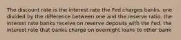 The discount rate is the interest rate the Fed charges banks. one divided by the difference between one and the reserve ratio. the interest rate banks receive on reserve deposits with the Fed. the interest rate that banks charge on overnight loans to other bank