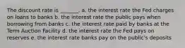 The discount rate is _______. a. the interest rate the Fed charges on loans to banks b. the interest rate the public pays when borrowing from banks c. the interest rate paid by banks at the Term Auction Facility d. the interest rate the Fed pays on reserves e. the interest rate banks pay on the public's deposits