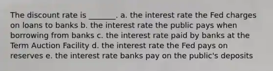 The discount rate is _______. a. the interest rate the Fed charges on loans to banks b. the interest rate the public pays when borrowing from banks c. the interest rate paid by banks at the Term Auction Facility d. the interest rate the Fed pays on reserves e. the interest rate banks pay on the public's deposits