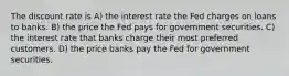 The discount rate is A) the interest rate the Fed charges on loans to banks. B) the price the Fed pays for government securities. C) the interest rate that banks charge their most preferred customers. D) the price banks pay the Fed for government securities.