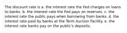 The discount rate is a. the interest rate the Fed charges on loans to banks. b. the interest rate the Fed pays on reserves. c. the interest rate the public pays when borrowing from banks. d. the interest rate paid by banks at the Term Auction Facility. e. the interest rate banks pay on the public's deposits.