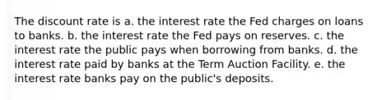 The discount rate is a. the interest rate the Fed charges on loans to banks. b. the interest rate the Fed pays on reserves. c. the interest rate the public pays when borrowing from banks. d. the interest rate paid by banks at the Term Auction Facility. e. the interest rate banks pay on the public's deposits.