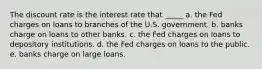 The discount rate is the interest rate that _____ a. the Fed charges on loans to branches of the U.S. government. b. banks charge on loans to other banks. c. the Fed charges on loans to depository institutions. d. the Fed charges on loans to the public. e. banks charge on large loans.