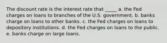 The discount rate is the interest rate that _____ a. the Fed charges on loans to branches of the U.S. government. b. banks charge on loans to other banks. c. the Fed charges on loans to depository institutions. d. the Fed charges on loans to the public. e. banks charge on large loans.