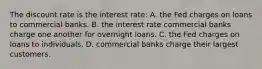 The discount rate is the interest rate: A. the Fed charges on loans to commercial banks. B. the interest rate commercial banks charge one another for overnight loans. C. the Fed charges on loans to individuals. D. commercial banks charge their largest customers.