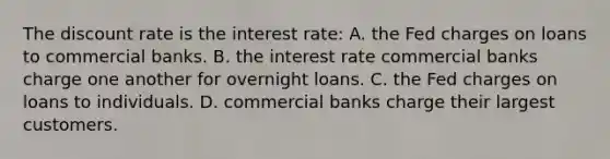 The discount rate is the interest rate: A. the Fed charges on loans to commercial banks. B. the interest rate commercial banks charge one another for overnight loans. C. the Fed charges on loans to individuals. D. commercial banks charge their largest customers.