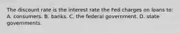 The discount rate is the interest rate the Fed charges on loans to: A. consumers. B. banks. C. the federal government. D. state governments.