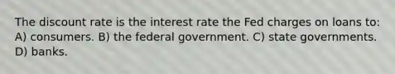 The discount rate is the interest rate the Fed charges on loans to: A) consumers. B) the federal government. C) state governments. D) banks.