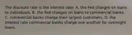 The discount rate is the interest rate: A. the Fed charges on loans to individuals. B. the Fed charges on loans to commercial banks. C. commercial banks charge their largest customers. D. the interest rate commercial banks charge one another for overnight loans.