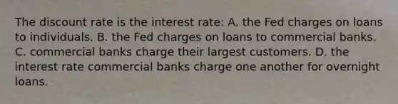 The discount rate is the interest rate: A. the Fed charges on loans to individuals. B. the Fed charges on loans to commercial banks. C. commercial banks charge their largest customers. D. the interest rate commercial banks charge one another for overnight loans.