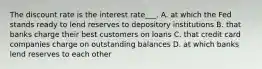 The discount rate is the interest rate___. A. at which the Fed stands ready to lend reserves to depository institutions B. that banks charge their best customers on loans C. that credit card companies charge on outstanding balances D. at which banks lend reserves to each other