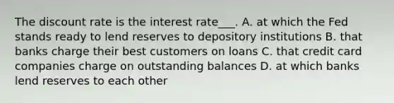 The discount rate is the interest rate___. A. at which the Fed stands ready to lend reserves to depository institutions B. that banks charge their best customers on loans C. that credit card companies charge on outstanding balances D. at which banks lend reserves to each other