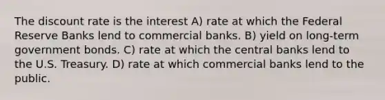 The discount rate is the interest A) rate at which the Federal Reserve Banks lend to commercial banks. B) yield on long-term government bonds. C) rate at which the central banks lend to the U.S. Treasury. D) rate at which commercial banks lend to the public.