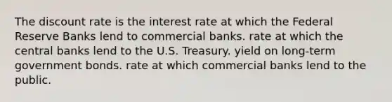 The discount rate is the interest rate at which the Federal Reserve Banks lend to commercial banks. rate at which the central banks lend to the U.S. Treasury. yield on long-term government bonds. rate at which commercial banks lend to the public.