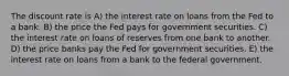 The discount rate is A) the interest rate on loans from the Fed to a bank. B) the price the Fed pays for government securities. C) the interest rate on loans of reserves from one bank to another. D) the price banks pay the Fed for government securities. E) the interest rate on loans from a bank to the federal government.