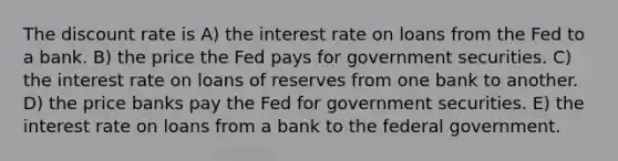 The discount rate is A) the interest rate on loans from the Fed to a bank. B) the price the Fed pays for government securities. C) the interest rate on loans of reserves from one bank to another. D) the price banks pay the Fed for government securities. E) the interest rate on loans from a bank to the federal government.