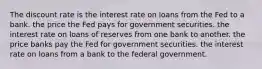 The discount rate is the interest rate on loans from the Fed to a bank. the price the Fed pays for government securities. the interest rate on loans of reserves from one bank to another. the price banks pay the Fed for government securities. the interest rate on loans from a bank to the federal government.