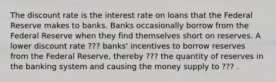 The discount rate is the interest rate on loans that the Federal Reserve makes to banks. Banks occasionally borrow from the Federal Reserve when they find themselves short on reserves. A lower discount rate ??? banks' incentives to borrow reserves from the Federal Reserve, thereby ??? the quantity of reserves in the banking system and causing the money supply to ??? .