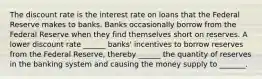 The discount rate is the interest rate on loans that the Federal Reserve makes to banks. Banks occasionally borrow from the Federal Reserve when they find themselves short on reserves. A lower discount rate ______ banks' incentives to borrow reserves from the Federal Reserve, thereby ______ the quantity of reserves in the banking system and causing the money supply to _______.