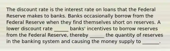 The discount rate is the interest rate on loans that the Federal Reserve makes to banks. Banks occasionally borrow from the Federal Reserve when they find themselves short on reserves. A lower discount rate ______ banks' incentives to borrow reserves from the Federal Reserve, thereby ______ the quantity of reserves in the banking system and causing the money supply to _______.