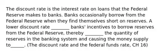 The discount rate is the interest rate on loans that the Federal Reserve makes to banks. Banks occasionally borrow from the Federal Reserve when they find themselves short on reserves. A lower discount rate ________ banks' incentives to borrow reserves from the Federal Reserve, thereby ________ the quantity of reserves in the banking system and causing the money supply to______. (The discount rate and the federal funds rate, CH 16)