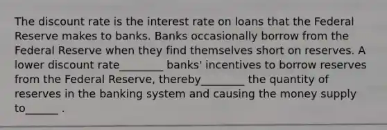 The discount rate is the interest rate on loans that the Federal Reserve makes to banks. Banks occasionally borrow from the Federal Reserve when they find themselves short on reserves. A lower discount rate________ banks' incentives to borrow reserves from the Federal Reserve, thereby________ the quantity of reserves in the banking system and causing the money supply to______ .