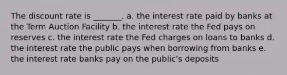 The discount rate is _______. a. the interest rate paid by banks at the Term Auction Facility b. the interest rate the Fed pays on reserves c. the interest rate the Fed charges on loans to banks d. the interest rate the public pays when borrowing from banks e. the interest rate banks pay on the public's deposits