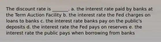 The discount rate is _______. a. the interest rate paid by banks at the Term Auction Facility b. the interest rate the Fed charges on loans to banks c. the interest rate banks pay on the public's deposits d. the interest rate the Fed pays on reserves e. the interest rate the public pays when borrowing from banks