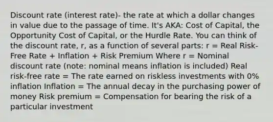 Discount rate (interest rate)- the rate at which a dollar changes in value due to the passage of time. It's AKA: Cost of Capital, the Opportunity Cost of Capital, or the Hurdle Rate. You can think of the discount rate, r, as a function of several parts: r = Real Risk-Free Rate + Inflation + Risk Premium Where r = Nominal discount rate (note: nominal means inflation is included) Real risk-free rate = The rate earned on riskless investments with 0% inflation Inflation = The annual decay in the purchasing power of money Risk premium = Compensation for bearing the risk of a particular investment