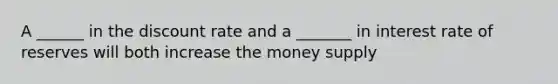 A ______ in the discount rate and a _______ in interest rate of reserves will both increase the money supply