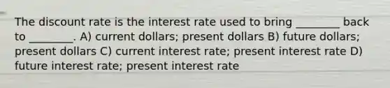 The discount rate is the interest rate used to bring ________ back to ________. A) current dollars; present dollars B) future dollars; present dollars C) current interest rate; present interest rate D) future interest rate; present interest rate