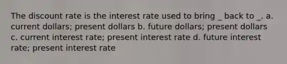 The discount rate is the interest rate used to bring _ back to _. a. current dollars; present dollars b. future dollars; present dollars c. current interest rate; present interest rate d. future interest rate; present interest rate