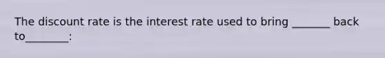 The discount rate is the interest rate used to bring _______ back to________: