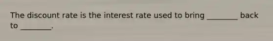 The discount rate is the interest rate used to bring ________ back to ________.