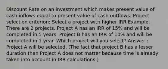 Discount Rate on an investment which makes present value of cash inflows equal to present value of cash outflows. Project selection criterion: Select a project with higher IRR Example: There are 2 projects. Project A has an IRR of 15% and will be completed in 5 years. Project B has an IRR of 10% and will be completed in 1 year. Which project will you select? Answer : Project A will be selected. (The fact that project B has a lesser duration than Project A does not matter because time is already taken into account in IRR calculations.)