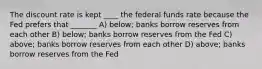 The discount rate is kept ____ the federal funds rate because the Fed prefers that _______ A) below; banks borrow reserves from each other B) below; banks borrow reserves from the Fed C) above; banks borrow reserves from each other D) above; banks borrow reserves from the Fed