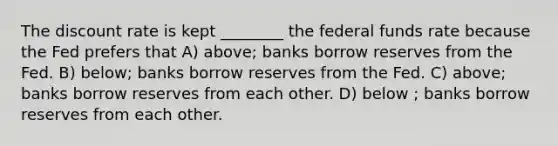 The discount rate is kept ________ the federal funds rate because the Fed prefers that A) above; banks borrow reserves from the Fed. B) below; banks borrow reserves from the Fed. C) above; banks borrow reserves from each other. D) below ; banks borrow reserves from each other.