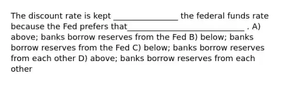 The discount rate is kept ________________ the federal funds rate because the Fed prefers that_____________________________ . A) above; banks borrow reserves from the Fed B) below; banks borrow reserves from the Fed C) below; banks borrow reserves from each other D) above; banks borrow reserves from each other