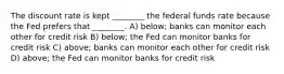 The discount rate is kept ________ the federal funds rate because the Fed prefers that ________. A) below; banks can monitor each other for credit risk B) below; the Fed can monitor banks for credit risk C) above; banks can monitor each other for credit risk D) above; the Fed can monitor banks for credit risk