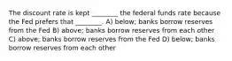 The discount rate is kept ________ the federal funds rate because the Fed prefers that ________. A) below; banks borrow reserves from the Fed B) above; banks borrow reserves from each other C) above; banks borrow reserves from the Fed D) below; banks borrow reserves from each other