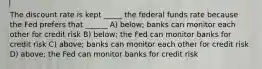 The discount rate is kept _____ the federal funds rate because the Fed prefers that ______ A) below; banks can monitor each other for credit risk B) below; the Fed can monitor banks for credit risk C) above; banks can monitor each other for credit risk D) above; the Fed can monitor banks for credit risk