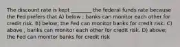 The discount rate is kept ________ the federal funds rate because the Fed prefers that A) below ; banks can monitor each other for credit risk. B) below; the Fed can monitor banks for credit risk. C) above ; banks can monitor each other for credit risk. D) above; the Fed can monitor banks for credit risk