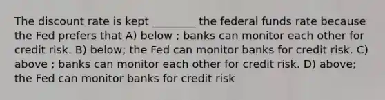 The discount rate is kept ________ the federal funds rate because the Fed prefers that A) below ; banks can monitor each other for credit risk. B) below; the Fed can monitor banks for credit risk. C) above ; banks can monitor each other for credit risk. D) above; the Fed can monitor banks for credit risk