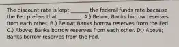 The discount rate is kept _______ the federal funds rate because the Fed prefers that _________. A.) Below; Banks borrow reserves from each other. B.) Below; Banks borrow reserves from the Fed. C.) Above; Banks borrow reserves from each other. D.) Above; Banks borrow reserves from the Fed.