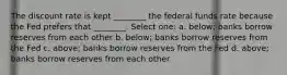 The discount rate is kept ________ the federal funds rate because the Fed prefers that ________. Select one: a. below; banks borrow reserves from each other b. below; banks borrow reserves from the Fed c. above; banks borrow reserves from the Fed d. above; banks borrow reserves from each other