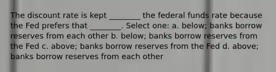 The discount rate is kept ________ the federal funds rate because the Fed prefers that ________. Select one: a. below; banks borrow reserves from each other b. below; banks borrow reserves from the Fed c. above; banks borrow reserves from the Fed d. above; banks borrow reserves from each other