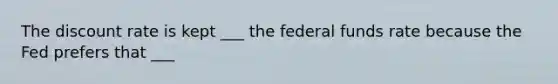 The discount rate is kept ___ the federal funds rate because the Fed prefers that ___