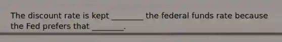 The discount rate is kept ________ the federal funds rate because the Fed prefers that ________.